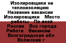 Изолировщики на теплоизоляцию › Название вакансии ­ Изолировщики › Место работы ­ По всей России - Все города Работа » Вакансии   . Волгоградская обл.,Волжский г.